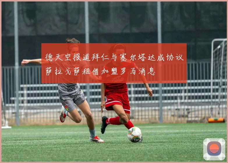 德天空报道拜仁与塞尔塔达成协议萨拉戈萨租借加盟罗马消息