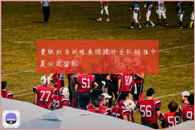 曼联利马训练表现提升全队标准今夏必定留队