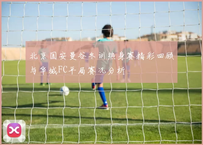 北京国安曼谷冬训热身赛精彩回顾与华城FC平局赛况分析