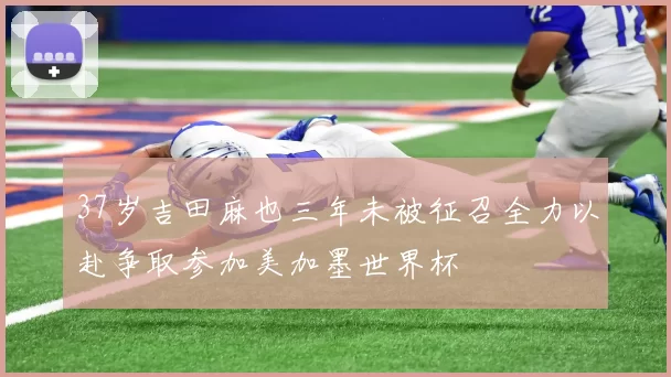 37岁吉田麻也三年未被征召全力以赴争取参加美加墨世界杯