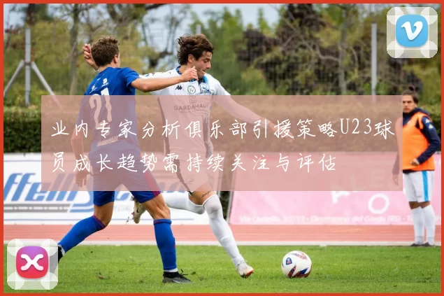 业内专家分析俱乐部引援策略U23球员成长趋势需持续关注与评估